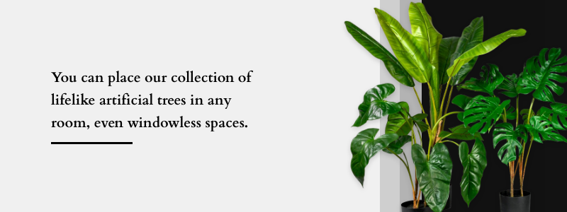 You can place our collection of lifelike artificial trees in any room, even windowless spaces.